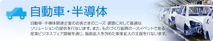 自動車・半導体 自動車・半導体関連企業のお客さまのニーズ・課題に対して最適なソリューションの提供を行ないます。また、ものづくり振興の一大イベントである産業ビジネスフェア開催を通じ、販路拡大を含めた事業拡大の支援を行ないます。