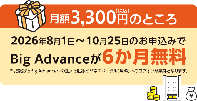 2026年8月1日〜10月25日のお申込みでBig Advanceが月額3,300円(税込)のところ6か月無料※肥後銀行Big Advanceへの加入と肥銀ビジネスポータル(無料)へのログオンが条件となります。