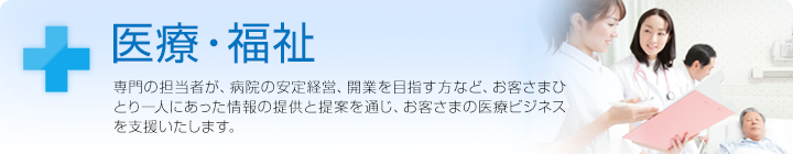 医療・福祉 専門の担当者が、病院の安定経営、開業を目指す方など、お客さまひとり一人にあった情報の提供と提案を通じ、お客さまの医療ビジネスを支援いたします。