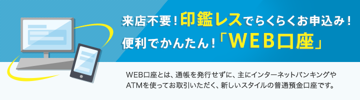 来店不要！印鑑レスでらくらくお申込み！便利でかんたん！「WEB口座」。WEB口座とは、通帳を発行せずに、主にインターネットバンキングやATMを使ってお取引いただく、新しいスタイルの普通預金口座です。