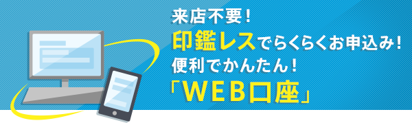 来店不要！印鑑レスでらくらくお申込み！便利でかんたん！「WEB口座」。