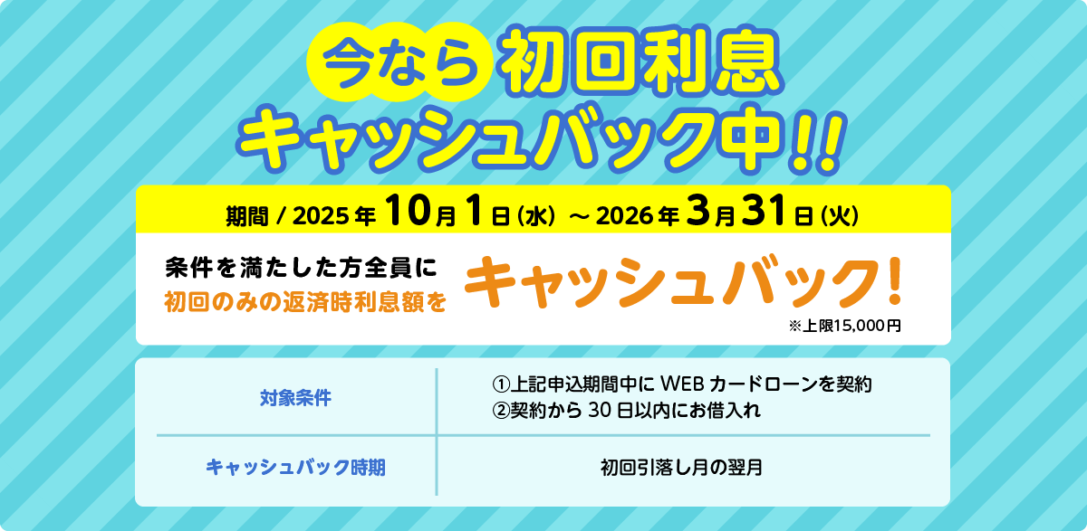 今なら初回利息キャッシュバック中　期間：2025年10月1日（水）～2026年3月31日（金）条件を満たした方全員に初回のみの返済時利息額をキャッシュバック※上限15,000円。対象条件：①上記申込期間中にWEBカードローンを契約②契約から30日以内にお借入れ。キャッシュバック時期：初回引落し月の翌月