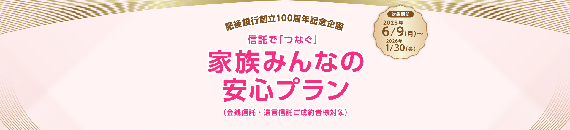 肥後銀行創立100周年記念企画 信託で「つなぐ」家族みんなの安心プラン（金銭信託・遺言信託ご成約者様対象）対象期間2025年6月9日（月曜日）から2026年1月30日（金曜日）