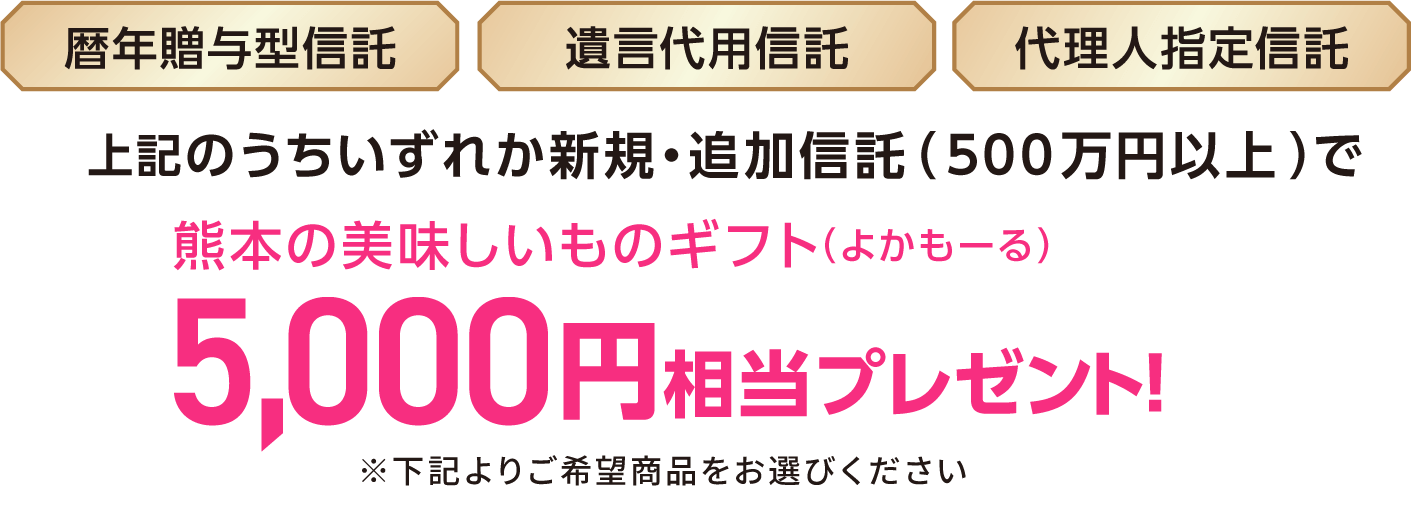 暦年贈与型信託、遺言代用信託、代理人指定信託のうちいずれか新規・追加信託（500万円以上）で熊本の美味しいものギフト（よかもーる）5,000円相当プレゼント！※下記よりご希望商品をお選びください