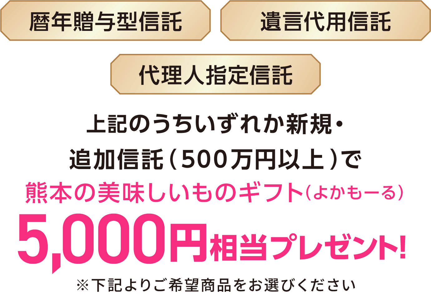 暦年贈与型信託、遺言代用信託、代理人指定信託のうちいずれか新規・追加信託（500万円以上）で熊本の美味しいものギフト（よかもーる）5,000円相当プレゼント！※下記よりご希望商品をお選びください