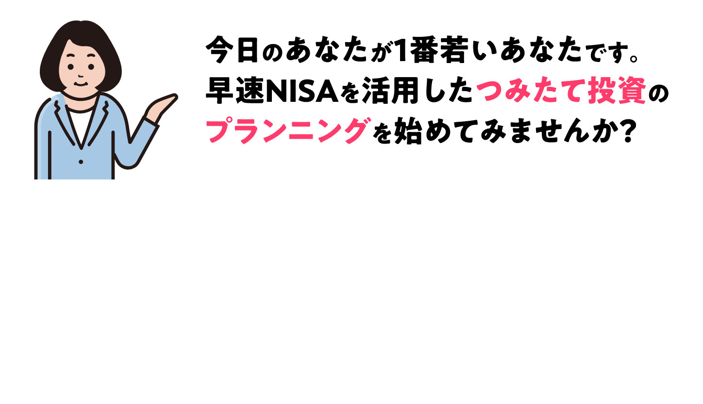 今日のあなたが1番若いあなたです。早速NISAを活用したつみたて投資のプランニングを始めてみませんか？
