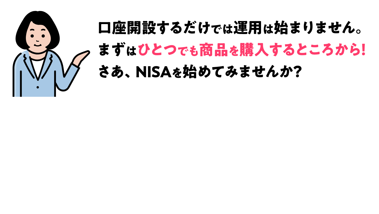口座開設するだけでは運用は始まりません。まずはひとつでも商品を購入することころから！さあ、NISAを始めてみませんか？