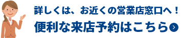 詳しくは、お近くの営業店窓口へ!便利な来店予約はこちら