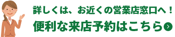 詳しくは、お近くの営業店窓口へ!便利な来店予約はこちら