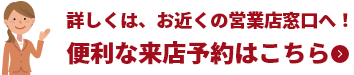 詳しくは、お近くの営業店窓口へ!便利な来店予約はこちら