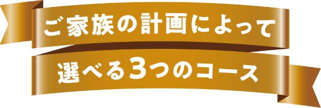 ご家族の計画によって選べる3つのコース