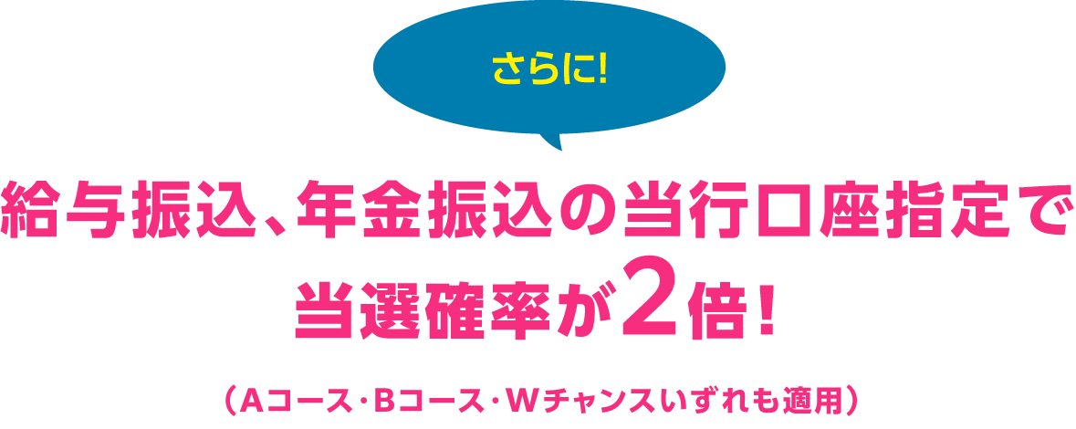 さらに！給与振込、年金振込の当行口座指定で当選確率が2倍！（Aコース・Bコース・ダブルチャンスいずれも適用）