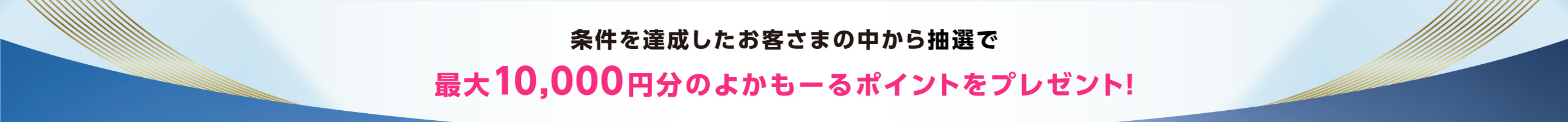 条件を達成したお客さまの中から抽選で、最大10,000円分のよかモールポイントをプレゼント！