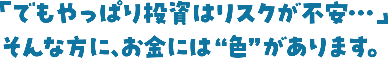 「でもやっぱり投資はリスクが不安...」そんな方に、お金には“色”があります。