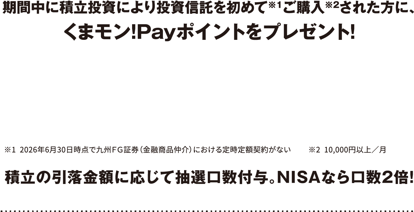 期間中に積立投資により投資信託を初めて※1ご購入※2された方に、くまモン!Payポイントをプレゼント！