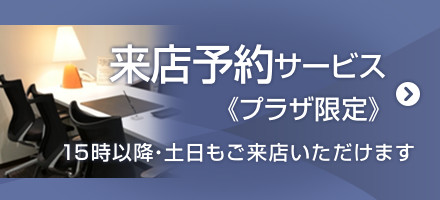 来店予約サービス<<プラザ限定>> 15時以降・土日もご来店いただけます