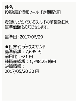 件名:投資信託情報メール【定期配信】登録いただいているファンドの前営業日の基準価額をお知らせします。 基準日:2017/06/29 ●世界インデックスファンド 基準価額:7,695円 前日比:-21円 純資産総額:1,748.25 億円 決算情報:2017/05/20 30円