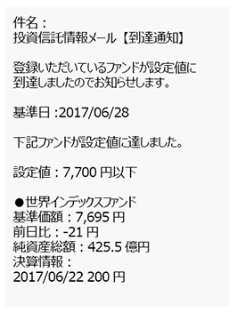 件名:投資信託情報メール【到達通知】登録いただいているファンドが設定値に到達しましたのでお知らせします。 基準日:2017/06/28 下記ファンドが設定値に達しました。 設定値:7,700円以下 ●世界インデックスファンド 基準価額:7,695円 前日比:-21円 純資産総額:425.5億円 決算情報:2017/06/22 220円