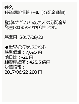 件名:投資信託情報メール【分配金通知】 登録いただいているファンドの分配金が発生しましたのでお知らせします。 基準値:2017/06/22 ●世界インデックスファンド 基準価額:7,695円 前日比:-21円 純資産総額:425.5億円 決済情報:2017/06/22 200円