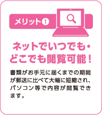 メリット① ネットでいつでも・どこでも閲覧可能！ 書類がお手元に届くまでの期間が郵送に比べて大幅に短縮され、パソコン等で内容が閲覧できます