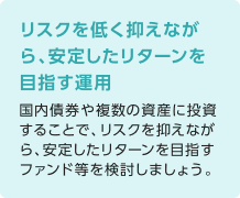 リスクを低く抑えながら、安定したリターンを目指す運用 国内債券や複数の資産に投資することで、リスクを抑えながら、安定したリターンを目指すファンド等を検討しましょう。