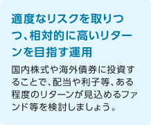 適度なリスクを取りつつ、相対的に高いリターンを目指す運用 国内株式や海外債券に投資することで、配当や利子等、ある程度のリターンが見込めるファンド等を検討しましょう。