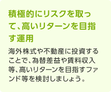 積極的にリスクを取って、高いリターンを目指す運用 海外株式や不動産に投資することで、為替差益や賃料収入等、高いリターンを目指すファンド等を検討しましょう。