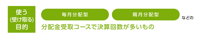 使う（受け取る）目的 毎月分配型 隔月分配型などの分配金受取コースで決算回数が多いもの