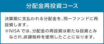 分配金再投資コース 決算期に支払われる分配金を、同一ファンドに再投資します。※NISAでは、分配金の再投資は新たな投資とみなされ、非課税枠を使用したことになります。 