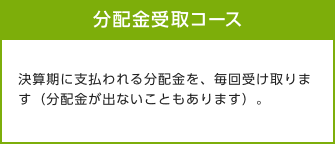 分配金受取コース 決算期に支払われる分配金を、毎回受取ります（分配金が出ないこともあります）。