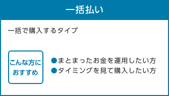 一括払い 一括で購入するタイプ こんな方におすすめ ●まとまったお金を運用したい方●タイミングを見て購入したい方