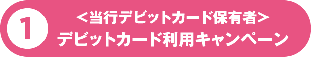 1 ＜当行デビットカード保有者＞デビットカード利用キャンペーン