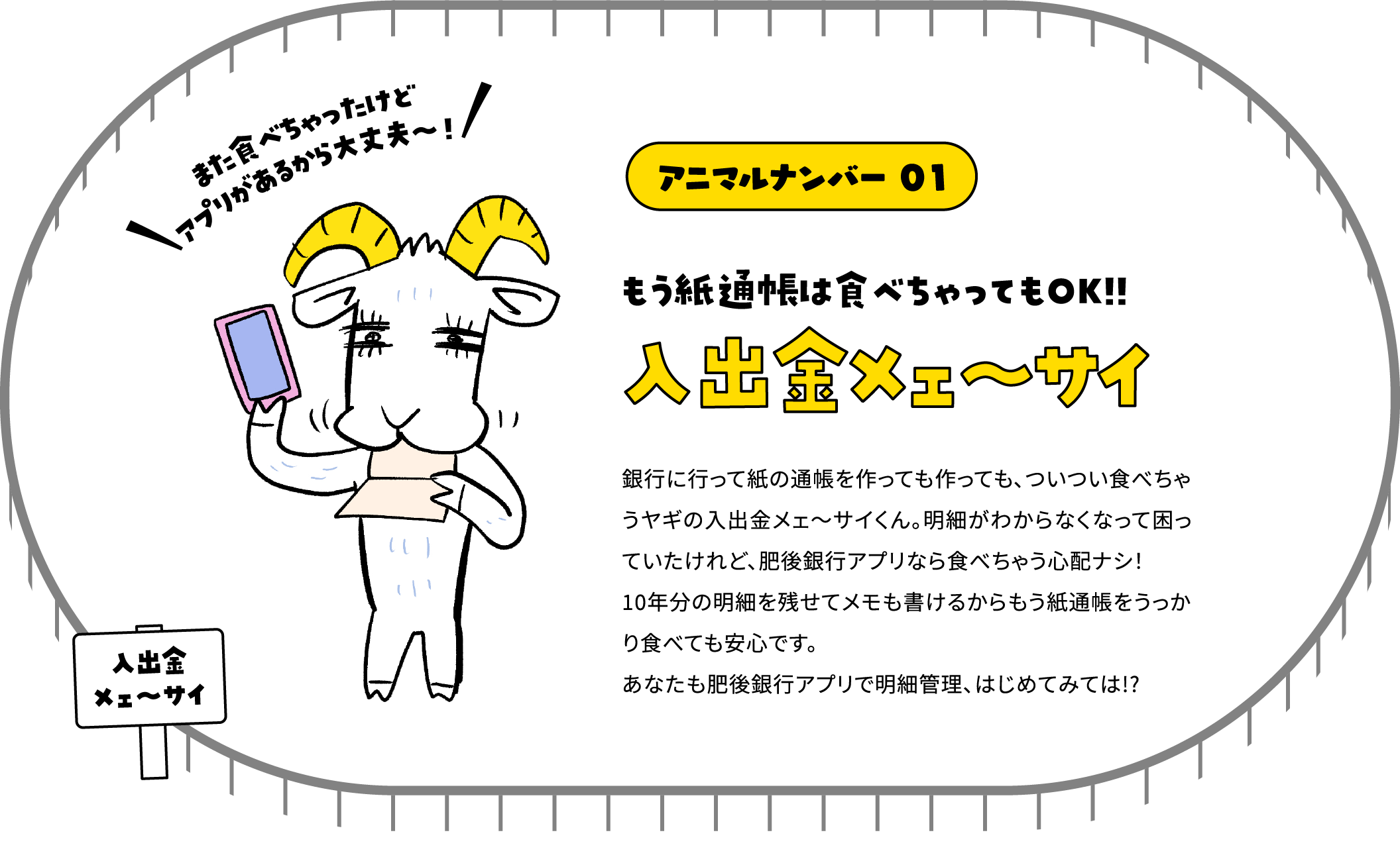 アニマルナンバー 01 もう紙通帳は食べちゃってもOK!! 入出金メェ～サイ 銀行に行って紙の通帳を作っても作っても、ついつい食べちゃうヤギの入出金メェ～サイくん。明細がわからなくなって困っていたけれど、肥後銀行アプリなら食べちゃう心配ナシ！10年分の明細を残せてメモも書けるからもう紙通帳をうっかり食べても安心です。あなたも肥後銀行アプリで明細管理、はじめてみては!?