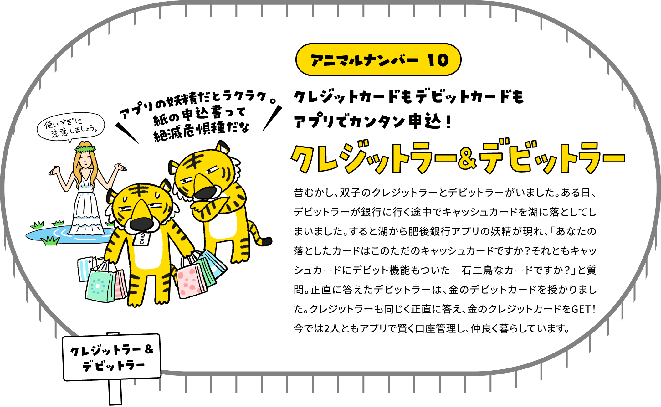 アニマルナンバー 010 クレジットカードもデビットカードもアプリでカンタン申込！クレジットラー＆デビットラー 昔むかし、双子のクレジットラーとデビットラーがいました。ある日、デビットラーが銀行に行く途中でキャッシュカードを湖に落としてしまいました。すると湖から肥後銀行アプリの妖精が現れ、「あなたの落としたカードはこのただのキャッシュカードですか？それともキャッシュカードにデビット機能もついた一石二鳥なカードですか？」と質問。正直に答えたデビットラーは、金のデビットカードを授かりました。クレジットラーも同じく正直に答え、金のクレジットカードをGET！今では2人ともアプリで賢く口座管理し、仲良く暮らしています。