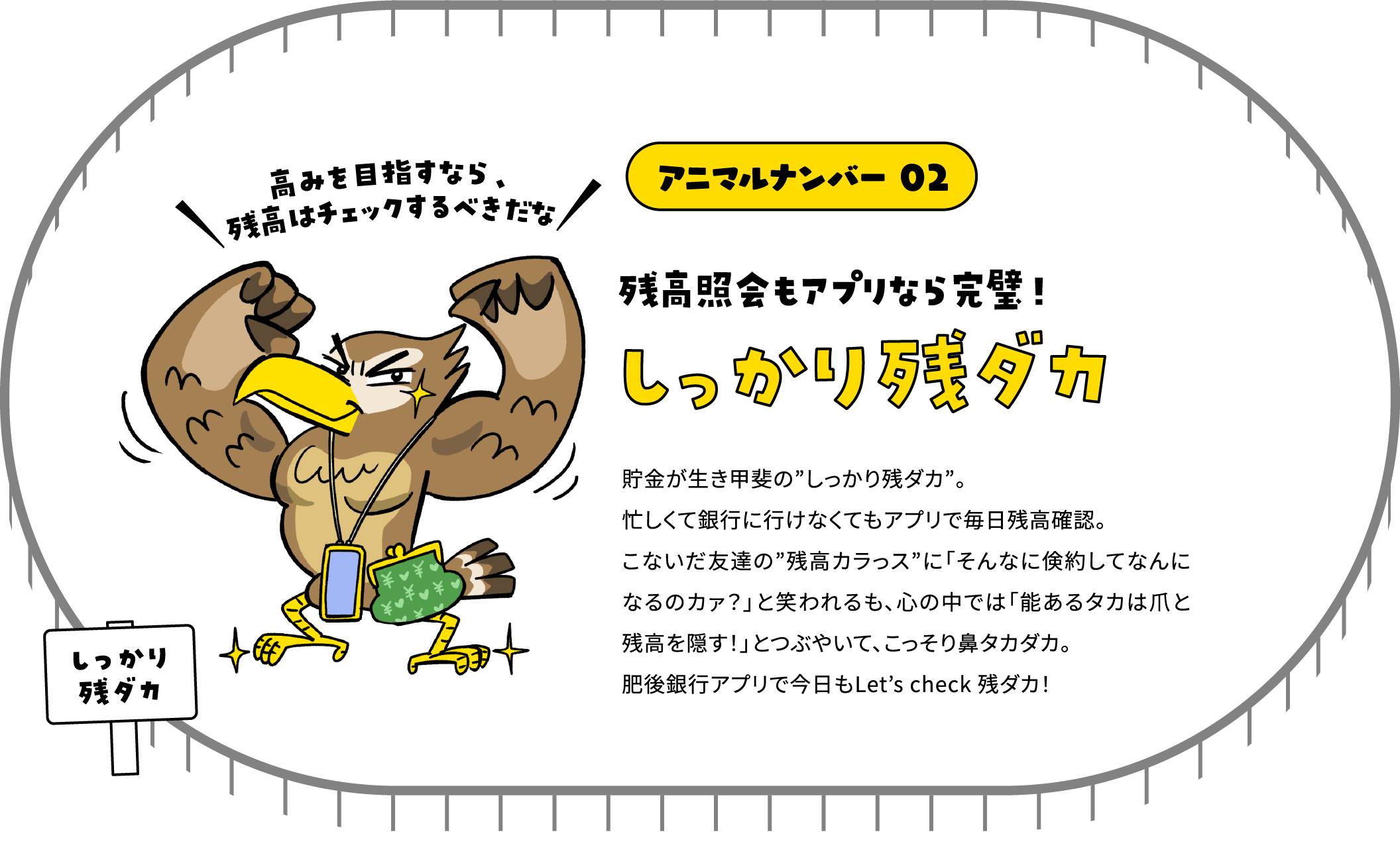 アニマルナンバー 02 残高照会もアプリなら完璧！ しっかり残ダカ 貯金が生き甲斐の”しっかり残ダカ”。忙しくて銀行に行けなくてもアプリで毎日残高確認。こないだ友達の”残高カラっス”に「そんなに倹約してなんになるのカァ？」と笑われるも、心の中では「能あるタカは爪と残高を隠す！」とつぶやいて、こっそり鼻タカダカ。肥後銀行アプリで今日もLet’s check 残ダカ！