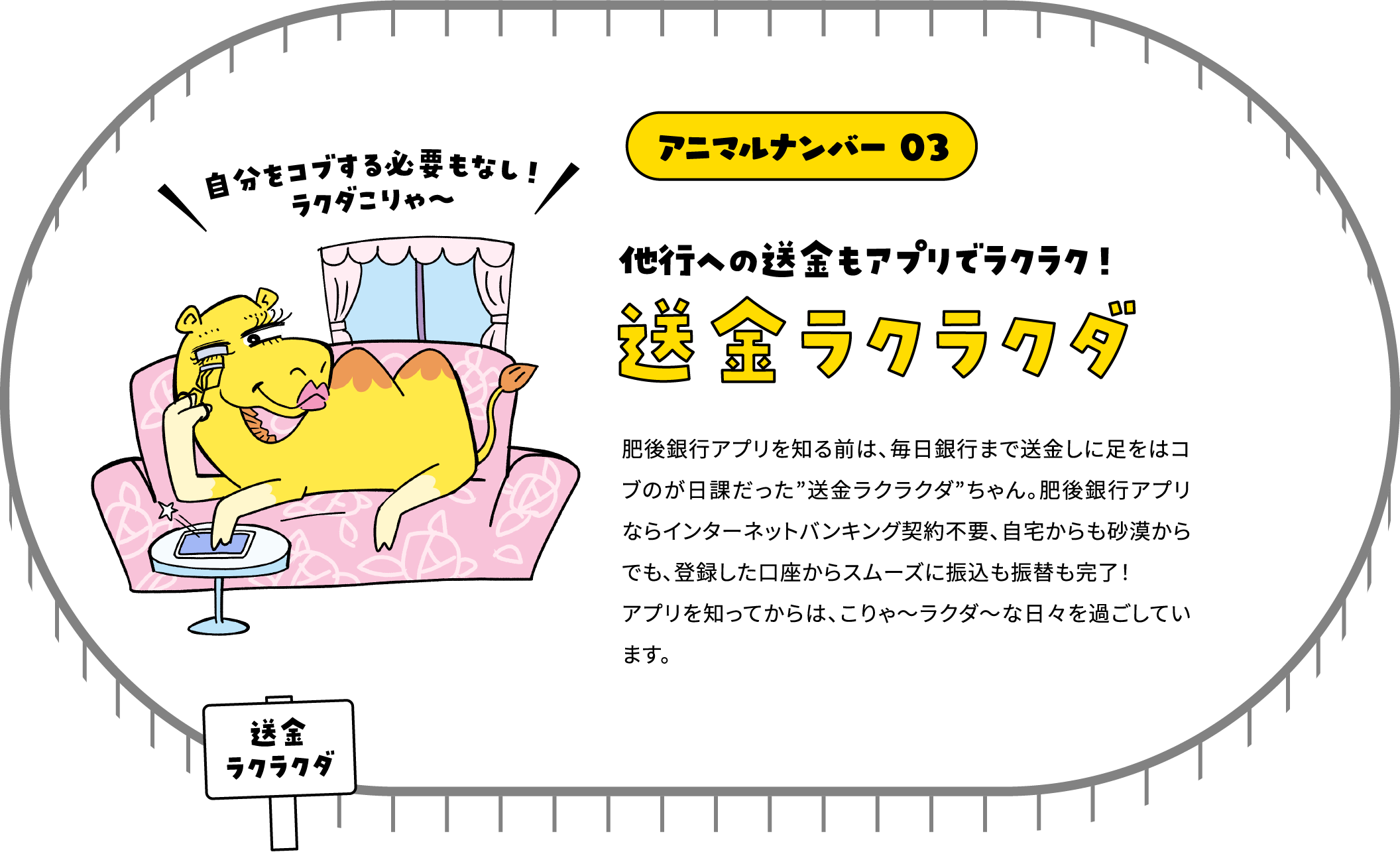 アニマルナンバー 03 他行への送金もアプリでラクラク！ 送金ラクラクダ 肥後銀行アプリを知る前は、毎日銀行まで送金しに足をはコブのが日課だった”送金ラクラクダ”ちゃん。肥後銀行アプリならインターネットバンキング契約不要、自宅からも砂漠からでも、登録した口座からスムーズに振込も振替も完了！アプリを知ってからは、こりゃ～ラクダ～な日々を過ごしています。