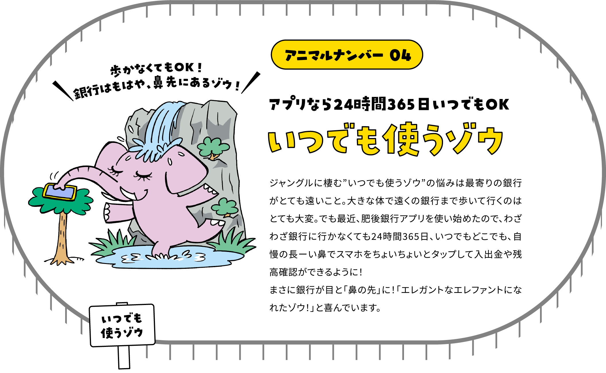アニマルナンバー 04 アプリなら24時間365日いつでもOK いつでも使うゾウ ジャングルに棲む”いつでも使うゾウ”の悩みは最寄りの銀行がとても遠いこと。大きな体で遠くの銀行まで歩いて行くのはどても大変。でも最近、肥後銀行アプリを使い始めたので、わざわざ銀行に行かなくても24時間365日、いつでもどこでも、自慢の長ーい鼻でスマホをちょいちょいとタップして入出金や残高確認ができるように！まさに銀行が目と「鼻の先」に！「エレガントなエレファントになれたゾウ！」と喜んでいます。