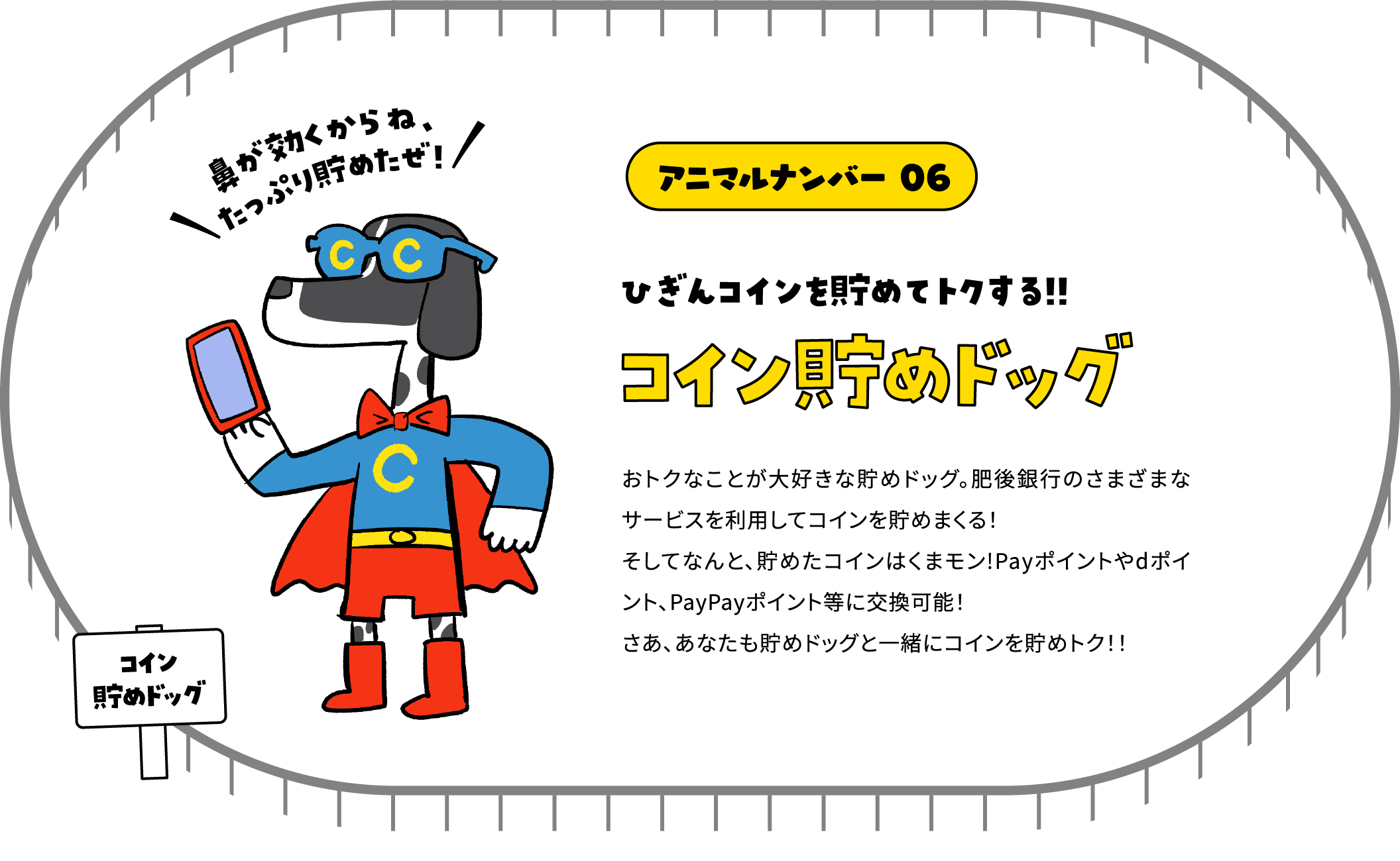 アニマルナンバー 06 ひぎんコインを貯めてトクする!!コイン貯めドッグ おトクなことが大好きな貯めドッグ。肥後銀行のさまざまなサービスを利用してコインを貯めまくる！そしてなんと、貯めたコインはくまモン!Payポイントやdポイント、PayPayポイント等に交換可能！さあ、あなたも貯めドッグと一緒にコインを貯めトク！！
