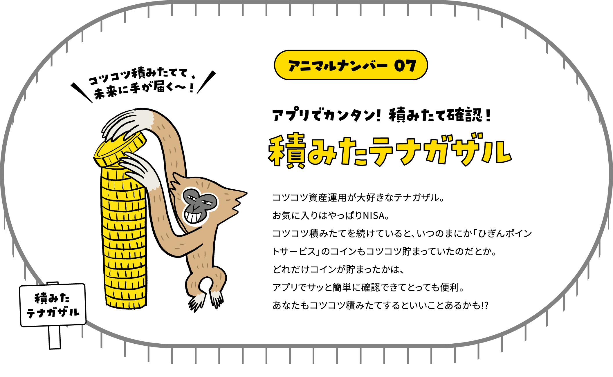 アニマルナンバー 07 アプリでカンタン! 積みたて確認！積みたテナガザル コツコツ資産運用が大好きなテナガザル。お気に入りはやっぱりNISA。コツコツ積みたてを続けていると、いつのまにか「ひぎんポイントサービス」のコインもコツコツ貯まっていたのだとか。どれだけコインが貯まったかは、アプリでサッと簡単に確認できてとっても便利。あなたもコツコツ積みたてするといいことあるかも!?