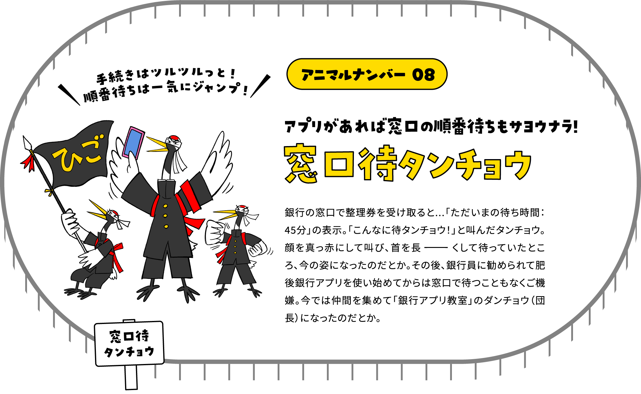 アニマルナンバー 08 アプリがあれば窓口の順番待ちもサヨウナラ!窓口待タンチョウ 銀行の窓口で整理券を受け取ると...「ただいまの待ち時間：45分」の表示。「こんなに待タンチョウ！」と叫んだタンチョウ。顔を真っ赤にして叫び、首を長ーくして待っていたところ、今の姿になったのだとか。その後、銀行員に勧められて肥後銀行アプリを使い始めてからは窓口で待つこともなくご機嫌。今では仲間を集めて「銀行アプリ教室」のダンチョウ（団長）になったのだとか。