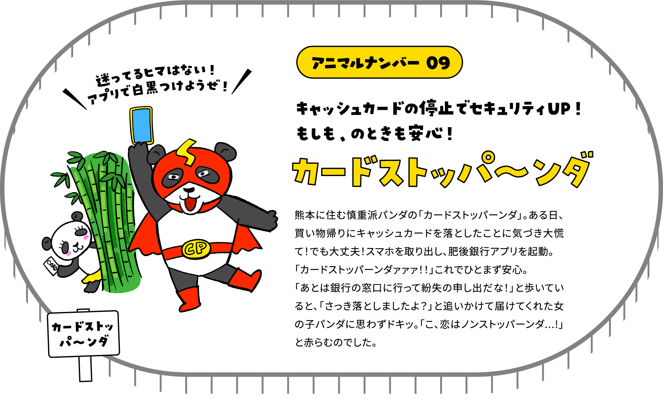 アニマルナンバー 09 キャッシュカードの停止でセキュリティUP！もしも、のときも安心！カードストッパ〜ンダ 熊本に住む慎重派パンダの「カードストッパーンダ」。ある日、買い物帰りにキャッシュカードを落としたことに気づき大慌て！でも大丈夫！スマホを取り出し、肥後銀行アプリを起動。「カードストッパーンダァァァ！！」これでひとまず安心。「あとは銀行の窓口に行って紛失の申し出だな！」と歩いていると、「さっき落としましたよ？」と追いかけて届けてくれた女の子パンダに思わずドキッ。「こ、恋はノンストッパーンダ...!」と赤らむのでした。