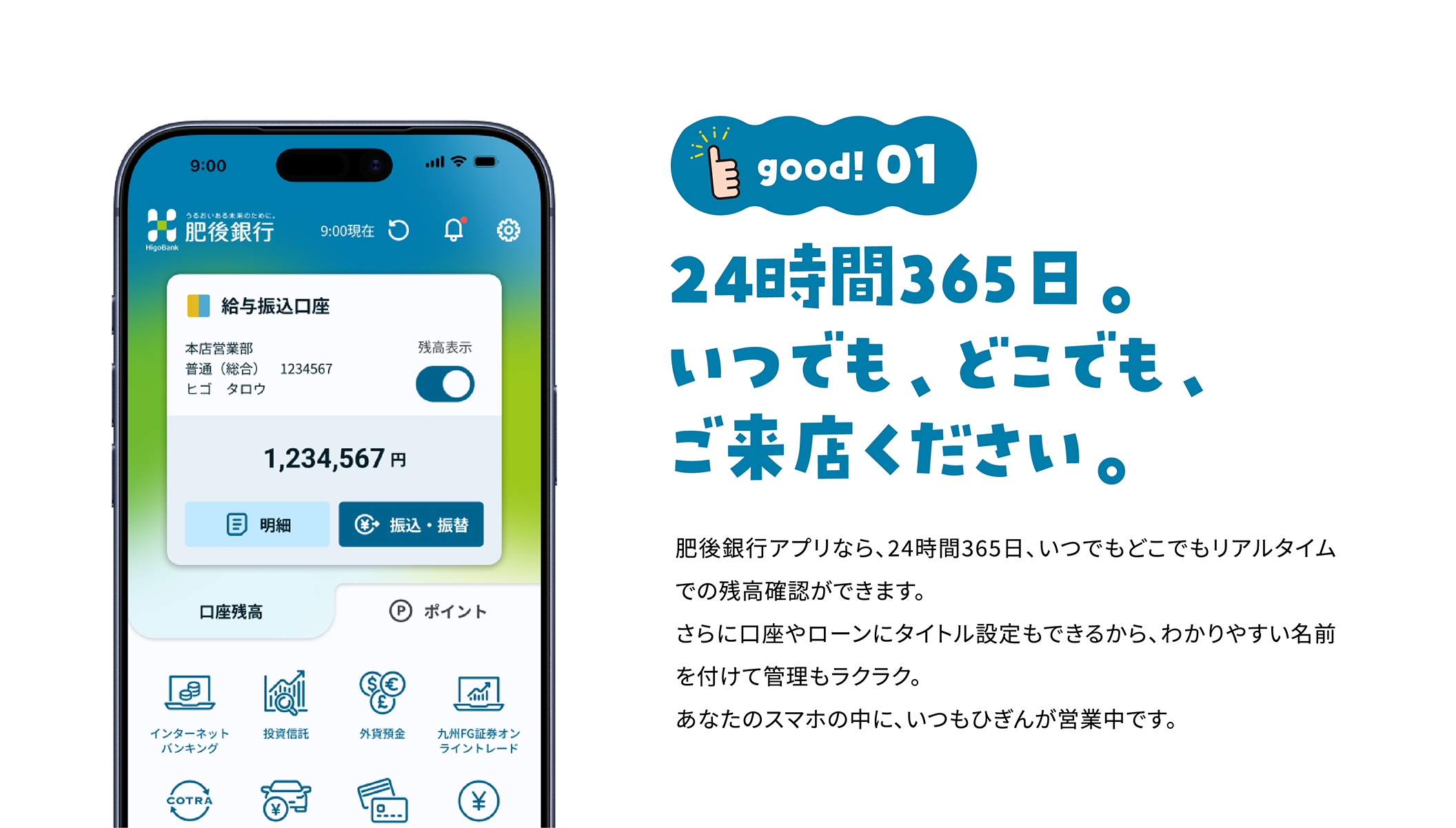 good!01 24時間365日。いつでも、どこでも、ご来店ください。肥後銀行アプリなら、24時間365日、いつでもどこでもリアルタイムでの残高確認ができます。さらに口座やローンにタイトル設定もできるから、わかりやすい名前を付けて管理もラクラク。あなたのスマホの中に、いつもひぎんが営業中です。