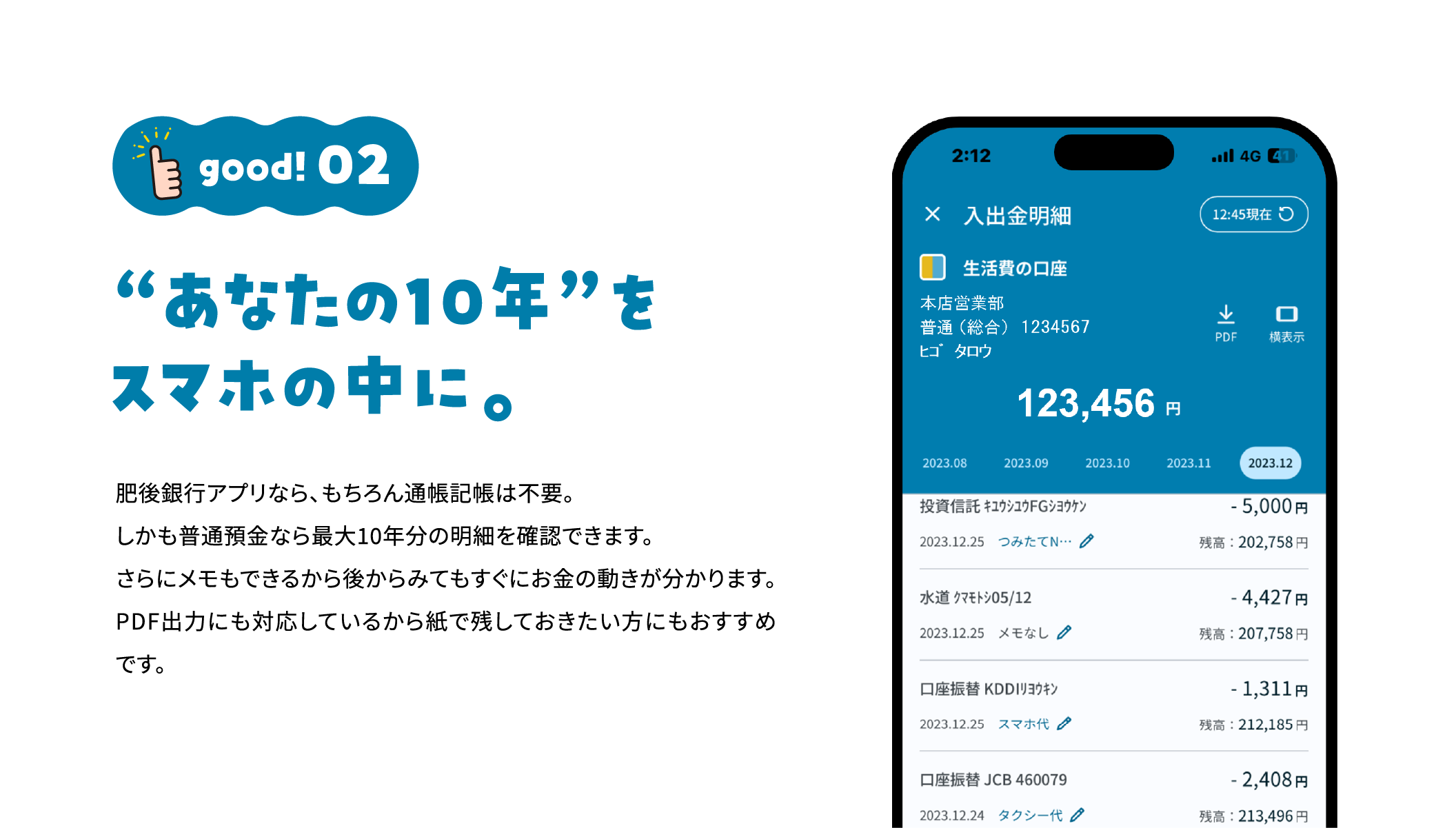 good!02 “あなたの10年”をスマホの中に。 肥後銀行アプリなら、もちろん通帳記帳は不要。しかも普通預金なら最大10年分の明細を確認できます。さらにメモもできるから後からみてもすぐにお金の動きが分かります。PDF出力にも対応しているから紙で残しておきたい方にもおすすめです。 