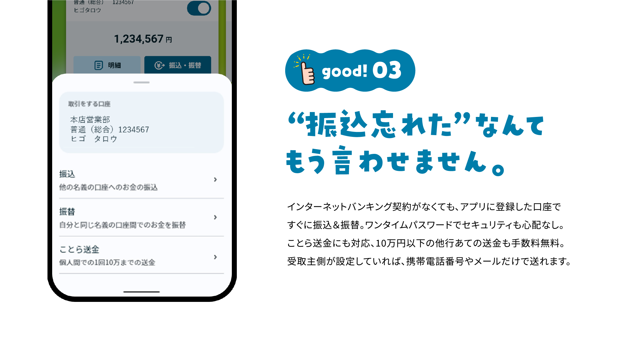 good!03 “振込忘れた”なんてもう言わせません。 インターネットバンキング契約がなくても、アプリに登録した口座ですぐに振込＆振替。ワンタイムパスワードでセキュリティも心配なし。もちろん、ことら送金にも対応。10万円以下の他行あての送金も手数料無料。受取主側が設定していれば、携帯電話番号やメールだけで送れます。 