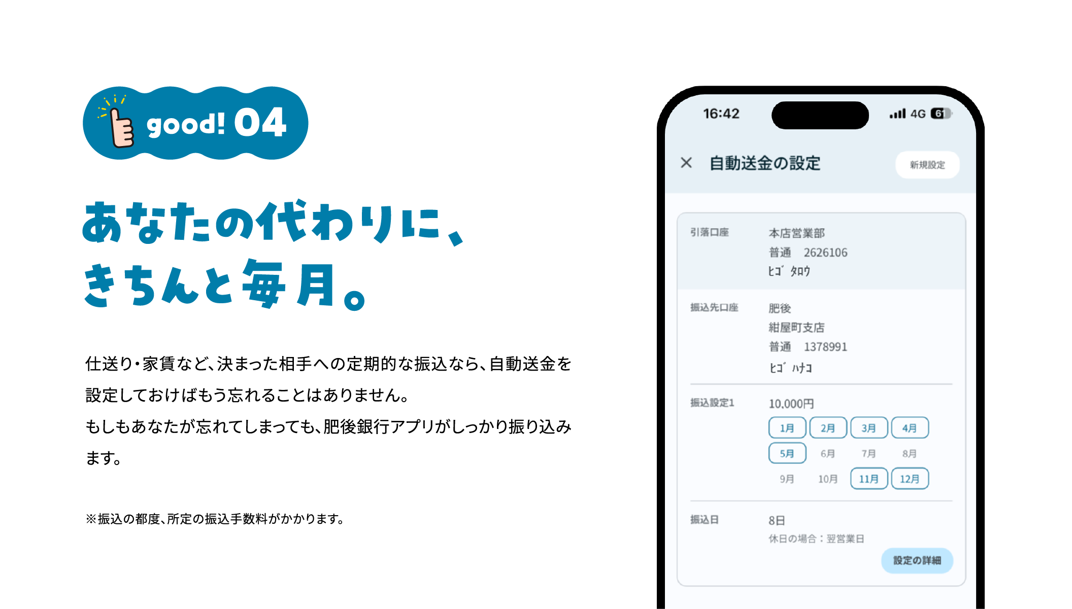 good!04 あなたの代わりに、きちんと毎月。 仕送り・家賃など、決まった相手への定期的な振込なら、自動送金を設定しておけばもう忘れることはありません。もしもあなたが忘れてしまっても、肥後銀行アプリがしっかり振り込みます。※振込の都度、所定の振込手数料がかかります。