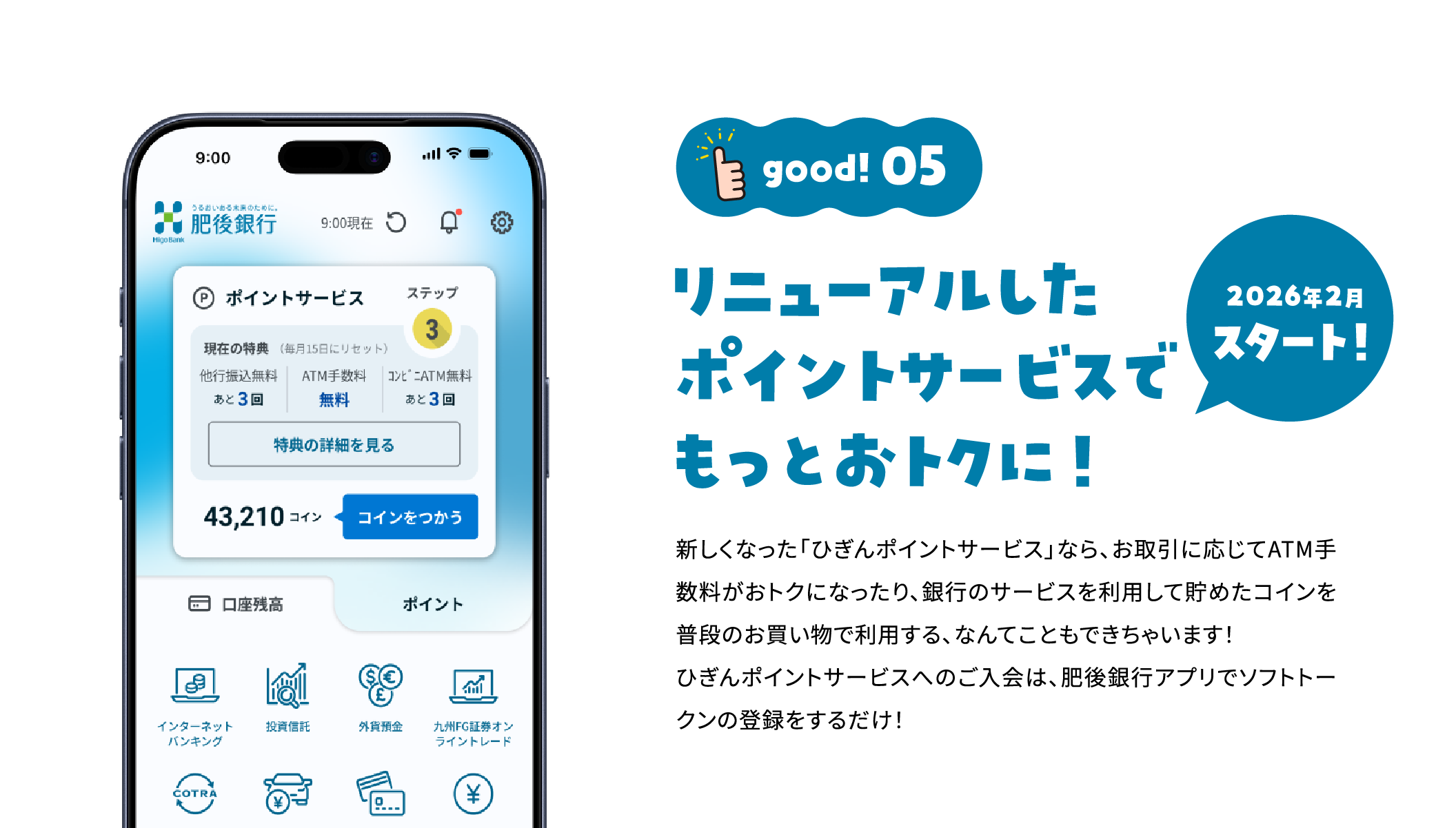 good!05 リニューアルしたポイントサービスでもっとおトクに！ 2026年2月スタート！ 新しくなった「ひぎんポイントサービス」なら、お取引に応じてATM手数料がおトクになったり、銀行のサービスを利用して貯めたコインを普段のお買い物で利用する、なんてこともできちゃいます！ひぎんポイントサービスへのご入会は、肥後銀行アプリでソフトトークンの登録をするだけ！