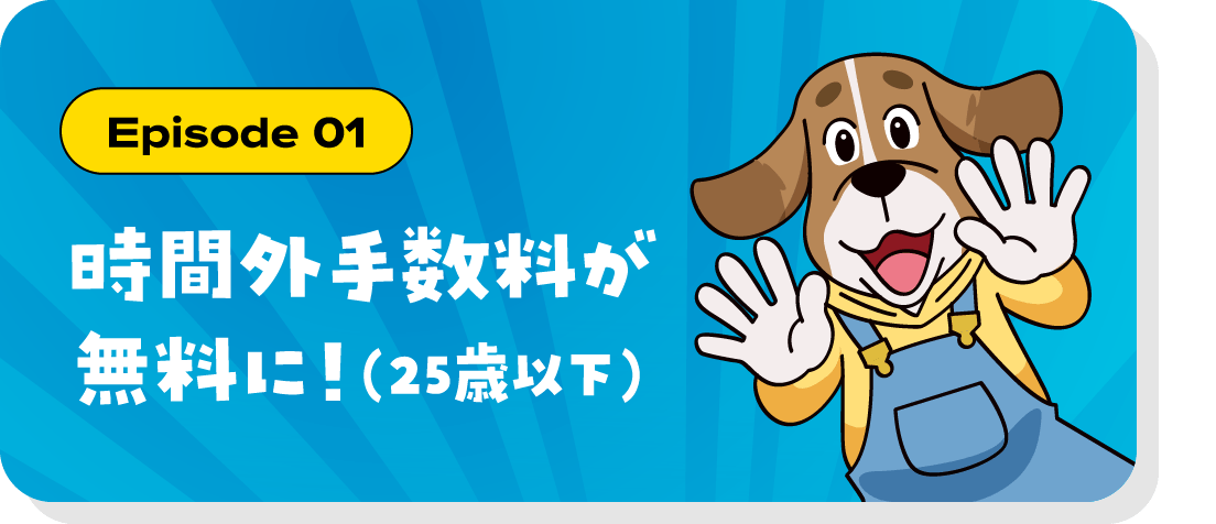 Episode 01 時間外手数料が無料に！（25歳以下）