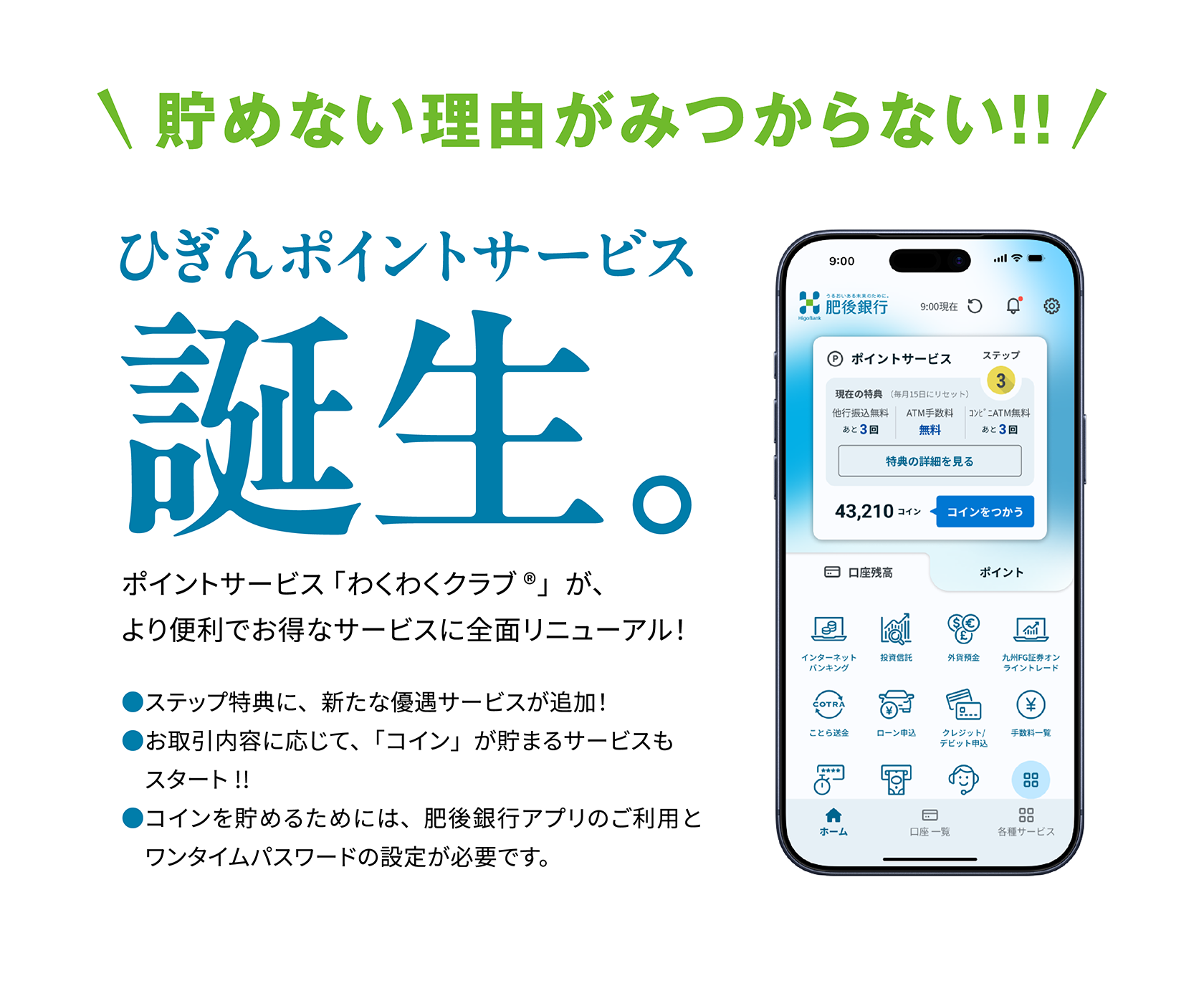 予告 ひぎんポイントサービス誕生。2026年2月 START！ ポイントサービス 「わくわくクラブ®」は、より便利でお得なサービスに全面リニューアル！●ステップ特典に、新たな優遇サービスが追加！●お取引内容に応じて、「コイン」が貯まるサービスもスタートします。●コインを貯めるためには、肥後銀行アプリのご利用とワンタイムパスワードの設定が必要です。