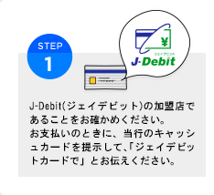 J-Debit(ジェイデビット)の加盟店であることをお確かめください。お支払いのときに、当行のキャッシュカードを提示して、「ジェイデビットカードで」とお伝えください。