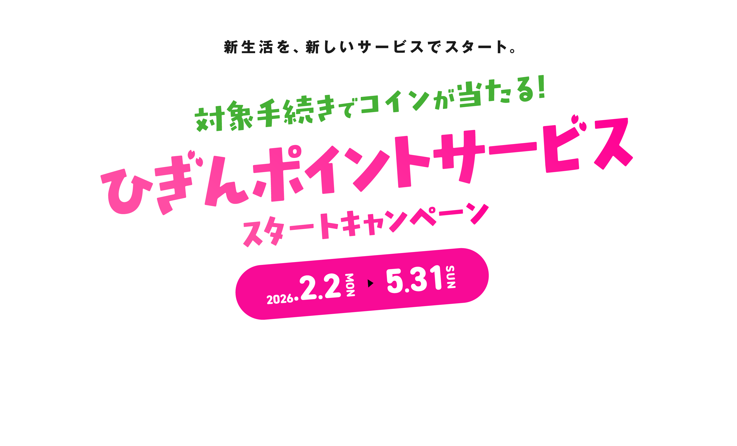 新生活を、新しいサービスでスタート。対象手続きでコインが当たる！ひぎんポイントサービススタートキャンペーン 2026.2.2MON ▶︎ 5.31SUN